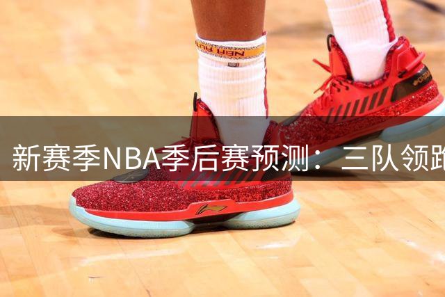 新赛季NBA季后赛预测：三队领跑，火箭湖人入围前景分析